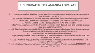 BIBLIOGRAPHY FOR AMANDA LOVELACE
1. .. (.). Amanda Lovelace. Available: https://www.famousbirthdays.com/people/amanda-lovelace.html.
Last accessed 27th Jan 2019.
2. .. (.). Princess saves herself in this one. Available: https://www.booksamillion.com/p/Princess-Saves-
Herself-This-One/Amanda-Lovelace/978144948641. Last accessed 27th Jan 2019.
3. Adriana Moreno. (.). The witch doesn't burn in this one. Available:
https://www.hercampus.com/school/uprm/book-review-witch-doesn-t-burn-one-amanda-lovelace.
Last accessed 27th Jan 2019.
4. .. (.). Slay those dragons. Available: https://www.waterstones.com/book/slay-those-dragons/amanda-
lovelace/ladybookmad/9781449498498. Last accessed 27th Jan 2019.
5. .. (.). The mermaids voice returns in this one. Available:
https://www.goodreads.com/book/show/36297088-the-mermaid-s-voice-returns-in-this-one. Last
accessed 27th Jan 2019.
6. .. (.). .. Available: http://publishing.andrewsmcmeel.com/books/detail?sku=9781449494261. Last
accessed 27th January 2019.
7. .. (.). .. Available: https://www.amazon.co.uk/witch-doesnt-burn-Women-Magic/dp/1449489427. Last
accessed 27th Jan 2019.
 