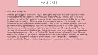 MALE GAZE
• What is the ‘male gaze?’
• The male gaze suggests a sexualised way of looking that empowers men and objectifies women.
The concept of the male gaze was first introduced by Laura Mulvey. The male gaze takes many
forms, but can be identified by situations where female characters are controlled by the hero. For
feminists it can be thought of in three ways; How men look at women, how women look at
themselves and how women look at other women. Often in films the camera lingers on the curves
of the female body. Some theorists also have noticed the sexualising of the female body even in
situations where female sexiness has nothing to do with the product being advertised. This theory
has gone without criticism it has been said that some women enjoy being looked at- an example of
this are beauty pageants. In the book ‘Feminist film theory’ it states in chapter 5- ‘Visual Pleasure
and narrative cinema’, it says ‘Woman’s desire is subjugated to her image as bearer of the bleeding
wound; she can exist only in relation to castration and cannot transcend it’. This theory is
something which I will keep in mind when producing my research and creating my production.
 