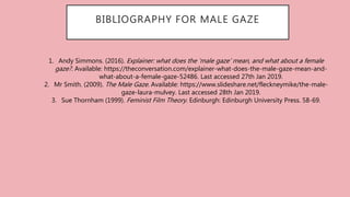 BIBLIOGRAPHY FOR MALE GAZE
1. Andy Simmons. (2016). Explainer: what does the ‘male gaze’ mean, and what about a female
gaze?. Available: https://theconversation.com/explainer-what-does-the-male-gaze-mean-and-
what-about-a-female-gaze-52486. Last accessed 27th Jan 2019.
2. Mr Smith. (2009). The Male Gaze. Available: https://www.slideshare.net/fleckneymike/the-male-
gaze-laura-mulvey. Last accessed 28th Jan 2019.
3. Sue Thornham (1999). Feminist Film Theory. Edinburgh: Edinburgh University Press. 58-69.
 