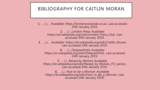 BIBLIOGRAPHY FOR CAITLIN MORAN
1. .. (.). .. Available: https://londonpressclub.co.uk. Last accessed
24th January 2019.
2. .. (.). London Press. Available:
https://en.wikipedia.org/wiki/London_Press_Club. Last
accessed 24th January 2019.
3. .. (.). .. Available: https://en.wikipedia.org/wiki/Caitlin_Moran.
Last accessed 24th January 2019.
4. .. (.). Osteoarthritis. Available:
https://en.wikipedia.org/wiki/Osteoarthritis. Last accessed
24th January 2019.
5. .. (.). Raised by Wolves. Available:
https://en.wikipedia.org/wiki/Raised_by_Wolves_(TV_series).
Last accessed 24th January 2019.
6. .. (.). How to be a Woman. Available:
https://en.wikipedia.org/wiki/How_to_Be_a_Woman. Last
accessed 24th January 2019.
 