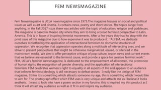 FEM NEWSMAGAZINE
• Fem Newsmagazine is UCLA newsmagazine since 1973.The magazine focuses on social and political
issues as well as art and cinema. It contains news, poetry and short stories. The topics range from
anything, in the Fall 2017 issue there was articles with the topic of education, religion and goddesses.
The magazine is based in Mexico city where they aim to bring a broad feminist perspective to Latin,
America. This is in hope of inspiring feminist movements. After a few years they had to stop with the
print issue of this magazine due to how expensive it was to produce it. “At FEM, we dedicate
ourselves to furthering the application of intersectional feminism to dismantle structures of
oppression. We recognize that oppression operates along a multitude of intersecting axes, and we
strive to present perspectives that might be otherwise marginalized, erased, or silenced in the
mainstream media. We aim to offer perceptive critique of pop culture, report news and current events
that we believe are essential to the feminist cause, and provide a space for creative feminist work.”.
FEM, UCLA’s feminist newsmagazine, is dedicated to the empowerment of all women, the promotion
of human rights, the recognition of gender diversity, and the application of intersectional
feminism. FEM celebrates women’s right to equality in all aspects of life and appeals to an audience
that believes feminist ideology is still necessary to defeat sexism. I really like the design of FEM
magazine, I think it is something which attracts someone my age, this is something which I would like
to aim for. The photograph effect which FEM uses is very unique and attracts me as I believe it looks
aesthetic. I want to look into have a poem section in my fanzine, this is inspired my this product as I
think it will attract my audience as well as it fit in and inspire my audience.
 