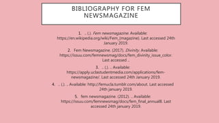 BIBLIOGRAPHY FOR FEM
NEWSMAGAZINE
1. .. (.). Fem newsmagazine. Available:
https://en.wikipedia.org/wiki/Fem_(magazine). Last accessed 24th
January 2019.
2. Fem Newsmagazine. (2017). Divinity. Available:
https://issuu.com/femnewsmag/docs/fem_divinity_issue_color.
Last accessed ..
3. .. (.). .. Available:
https://apply.uclastudentmedia.com/applications/fem-
newsmagazine/. Last accessed 24th January 2019.
4. .. (.). .. Available: http://femucla.tumblr.com/about. Last accessed
24th january 2019.
5. fem newsmagazine. (2012). .. Available:
https://issuu.com/femnewsmag/docs/fem_final_annual8. Last
accessed 24th january 2019.
 