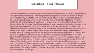 FANZINES- TEAL TRIGGS
• The book itself features 750 illustrations and covers the history of zines. his book is a high-impact
visual presentation of the most interesting fanzines ever produced. From the earliest examples,
now incredibly rare, created by sci-fi fans in the 1930s, it takes us on a journey of subcultures
through the decades. Superhero comics inspired a flush of zines in the 1950s and 60s. In the
1970s, the DIY aesthetic of punk was forged in fanzines such as Sniffing Glue and Search and
Destroy, while the 80s saw a flourishing of political protest zines as well as fanzines devoted to the
rave scene and street style. The riot grrrl movement of the 90s gave voice to a defiant new
generation of feminists, while the arrival of the internet saw many fanzines make the transition to
online. From Triggs LinkedIn page it states ‘Professional experience: design researcher with
funding from UK Funding councils and industry sources; have led developments of Master's level
courses in typography/graphic design, design writing criticism; experienced PhD supervisor.
Specialties: Design Research, Graphic Design History and Theory, teaching at postgraduate level,
PhD supervision in the areas of design, history, methods, information environments’. I think the
design of the fanzines aren’t the style which I would like but it is a good learning curve as I know
that I don’t want this 80’s style of fanzine. This resource includes more homemade fanzines where
as I still want my fanzine to look homemade but homemade by computer. As you can see on the
next slide with the images it doesn’t look like the graphics which will attract my audience hence
not wanting to do this design.
 