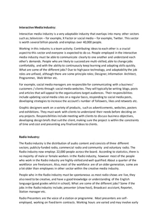 Interactive Media Industry:
Interactive media industry is a very adaptable industry that overlaps into many other sectors
such as; television – for example, X Factor or social media – for example, Twitter. This sector
is worth several billion pounds and employs over 40,000 people.
Working in this industry is a team activity. Contributing ideas to each other is a crucial
aspect to this sector and everyone is expected to do so. People employed in the interactive
media industry must be able to communicate clearly to one another and understand each
other’s demands. People who are likely to succeed are multi-skilled, able to change jobs
comfortably, and with the ability to continuously keep learning and adapting skills quickly.
What are some of the different jobs? Due to high pace technology, and adaptability the job
roles are unfixed, although there are some principle roles; Designer, Information Architect,
Programmer, Web Writer etc.
For example, social media managers are responsible for communicating with a business'
customers / clients through social media websites. They will typically be writing blogs, posts
and articles that will appeal to the organisations target audiences. Their responsibilities
include updating social media sites on a regular basis, responding to social media posts,
developing strategies to increase the account’s number of followers, likes and retweets etc.
Graphic designers work on a variety of products, such as advertisements, websites, posters
and exhibitions. They must work with clients to understand their needs before deciding on
any projects. Responsibilities include meeting with clients to discuss business objectives,
developing design briefs that suit the client, making sure the project is within the constraints
of time and cost and presenting any finalised ideas to clients.
Radio Industry:
The Radio industry is the distribution of audio content and consists of three different
sectors; publicly-funded radio, commercial radio and community and voluntary radio. The
Radio industry now employs 22,000 people across the board. According to statistics, there is
no majority of male or female workers in the Radio industry, however most of the people
who work in the Radio industry are highly-skilled and well qualified. About a quarter of the
workforce are freelancers. Also, most of the workforce are of an older generation, some are
a lot older than employees in other sector within the creative media industry.
People who in the Radio industry must be spontaneous as most radio shows are live, they
also need to be creative, and have a good knowledge or understanding of the English
language (good grades whilst in school). What are some of the different jobs? Some if the
jobs in the Radio industry include; presenter (show host), Broadcast assistant, Reporter,
Station manager etc.
Radio Presenters are the voice of a station or programme. Most presenters are self-
employed, working on fixed term contracts. Working hours are varied and may involve early
 