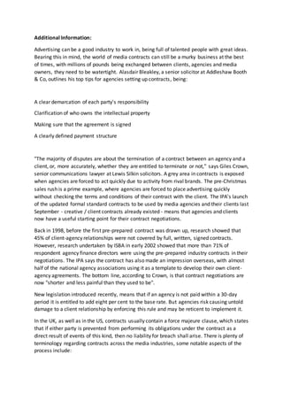 Additional Information:
Advertising can be a good industry to work in, being full of talented people with great ideas.
Bearing this in mind, the world of media contracts can still be a murky business at the best
of times, with millions of pounds being exchanged between clients, agencies and media
owners, they need to be watertight. Alasdair Bleakley, a senior solicitor at Addleshaw Booth
& Co, outlines his top tips for agencies setting up contracts, being:
A clear demarcation of each party's responsibility
Clarification of who owns the intellectual property
Making sure that the agreement is signed
A clearly defined payment structure
"The majority of disputes are about the termination of a contract between an agency and a
client, or, more accurately, whether they are entitled to terminate or not," says Giles Crown,
senior communications lawyer at Lewis Silkin solicitors. A grey area in contracts is exposed
when agencies are forced to act quickly due to activity from rival brands. The pre-Christmas
sales rush is a prime example, where agencies are forced to place advertising quickly
without checking the terms and conditions of their contract with the client. The IPA's launch
of the updated formal standard contracts to be used by media agencies and their clients last
September - creative / client contracts already existed - means that agencies and clients
now have a useful starting point for their contract negotiations.
Back in 1998, before the first pre-prepared contract was drawn up, research showed that
45% of client-agency relationships were not covered by full, written, signed contracts.
However, research undertaken by ISBA in early 2002 showed that more than 71% of
respondent agency finance directors were using the pre-prepared industry contracts in their
negotiations. The IPA says the contract has also made an impression overseas, with almost
half of the national agency associations using it as a template to develop their own client-
agency agreements. The bottom line, according to Crown, is that contract negotiations are
now "shorter and less painful than they used to be".
New legislation introduced recently, means that if an agency is not paid within a 30-day
period it is entitled to add eight per cent to the base rate. But agencies risk causing untold
damage to a client relationship by enforcing this rule and may be reticent to implement it.
In the UK, as well as in the US, contracts usually contain a force majeure clause, which states
that if either party is prevented from performing its obligations under the contract as a
direct result of events of this kind, then no liability for breach shall arise. There is plenty of
terminology regarding contracts across the media industries, some notable aspects of the
process include:
 