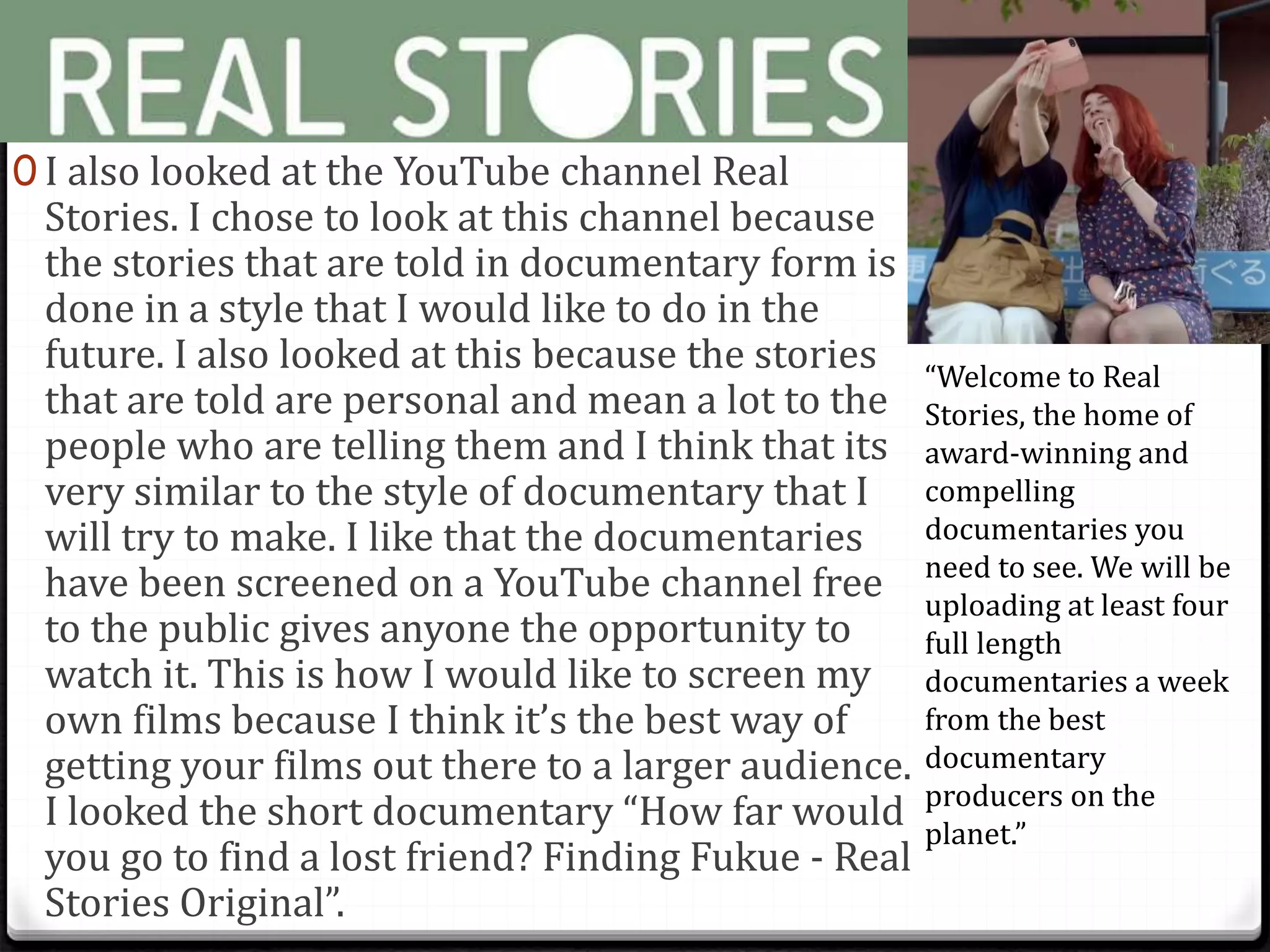 0 I also looked at the YouTube channel Real
Stories. I chose to look at this channel because
the stories that are told in documentary form is
done in a style that I would like to do in the
future. I also looked at this because the stories
that are told are personal and mean a lot to the
people who are telling them and I think that its
very similar to the style of documentary that I
will try to make. I like that the documentaries
have been screened on a YouTube channel free
to the public gives anyone the opportunity to
watch it. This is how I would like to screen my
own films because I think it’s the best way of
getting your films out there to a larger audience.
I looked the short documentary “How far would
you go to find a lost friend? Finding Fukue - Real
Stories Original”.
“Welcome to Real
Stories, the home of
award-winning and
compelling
documentaries you
need to see. We will be
uploading at least four
full length
documentaries a week
from the best
documentary
producers on the
planet.”
 