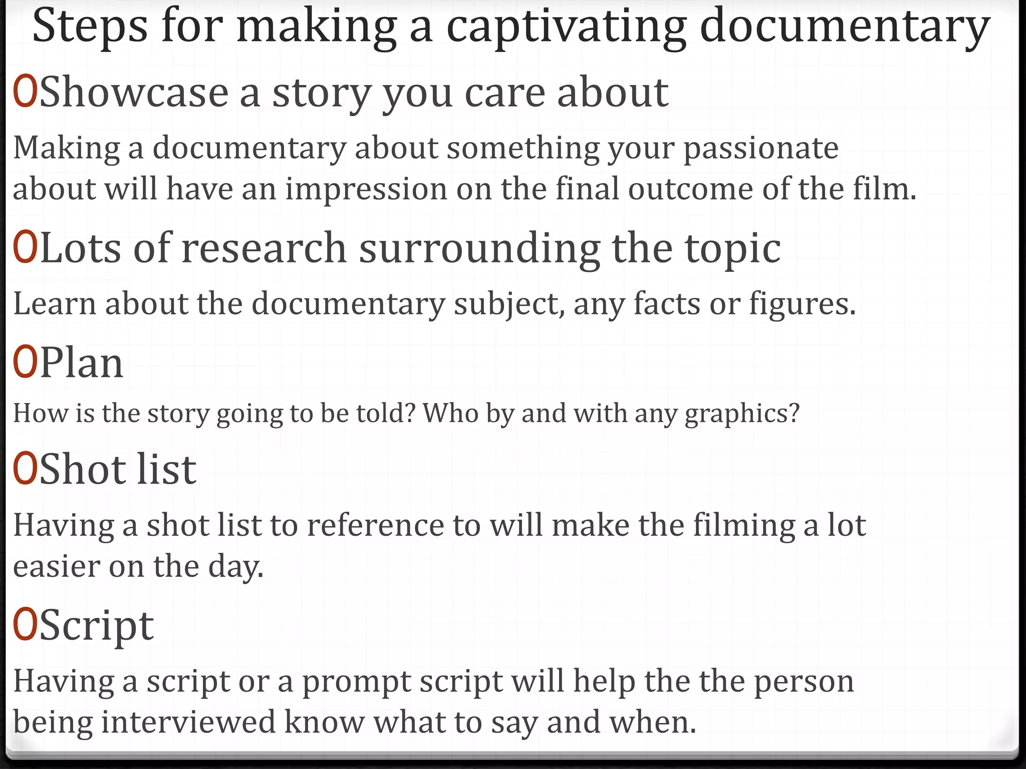 Steps for making a captivating documentary
0Showcase a story you care about
Making a documentary about something your passionate
about will have an impression on the final outcome of the film.
0Lots of research surrounding the topic
Learn about the documentary subject, any facts or figures.
0Plan
How is the story going to be told? Who by and with any graphics?
0Shot list
Having a shot list to reference to will make the filming a lot
easier on the day.
0Script
Having a script or a prompt script will help the the person
being interviewed know what to say and when.
 
