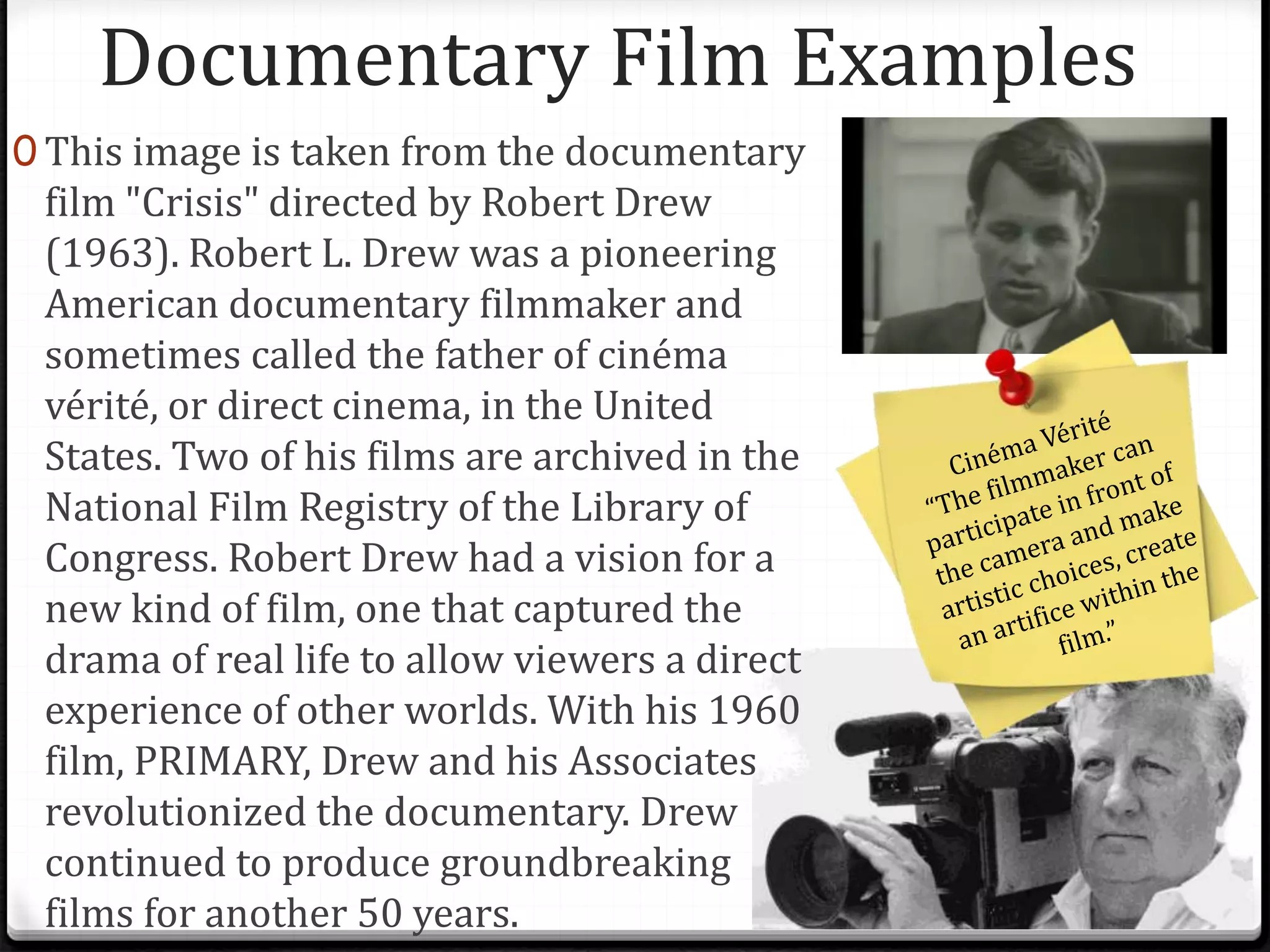 Documentary Film Examples
0 This image is taken from the documentary
film "Crisis" directed by Robert Drew
(1963). Robert L. Drew was a pioneering
American documentary filmmaker and
sometimes called the father of cinéma
vérité, or direct cinema, in the United
States. Two of his films are archived in the
National Film Registry of the Library of
Congress. Robert Drew had a vision for a
new kind of film, one that captured the
drama of real life to allow viewers a direct
experience of other worlds. With his 1960
film, PRIMARY, Drew and his Associates
revolutionized the documentary. Drew
continued to produce groundbreaking
films for another 50 years.
 