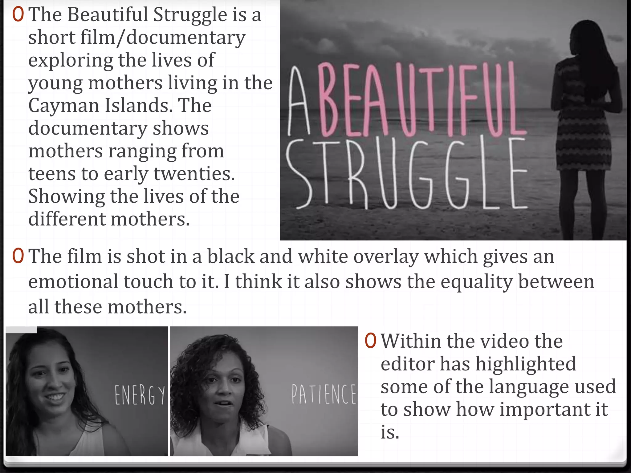 0 The Beautiful Struggle is a
short film/documentary
exploring the lives of
young mothers living in the
Cayman Islands. The
documentary shows
mothers ranging from
teens to early twenties.
Showing the lives of the
different mothers.
0 The film is shot in a black and white overlay which gives an
emotional touch to it. I think it also shows the equality between
all these mothers.
0 Within the video the
editor has highlighted
some of the language used
to show how important it
is.
 