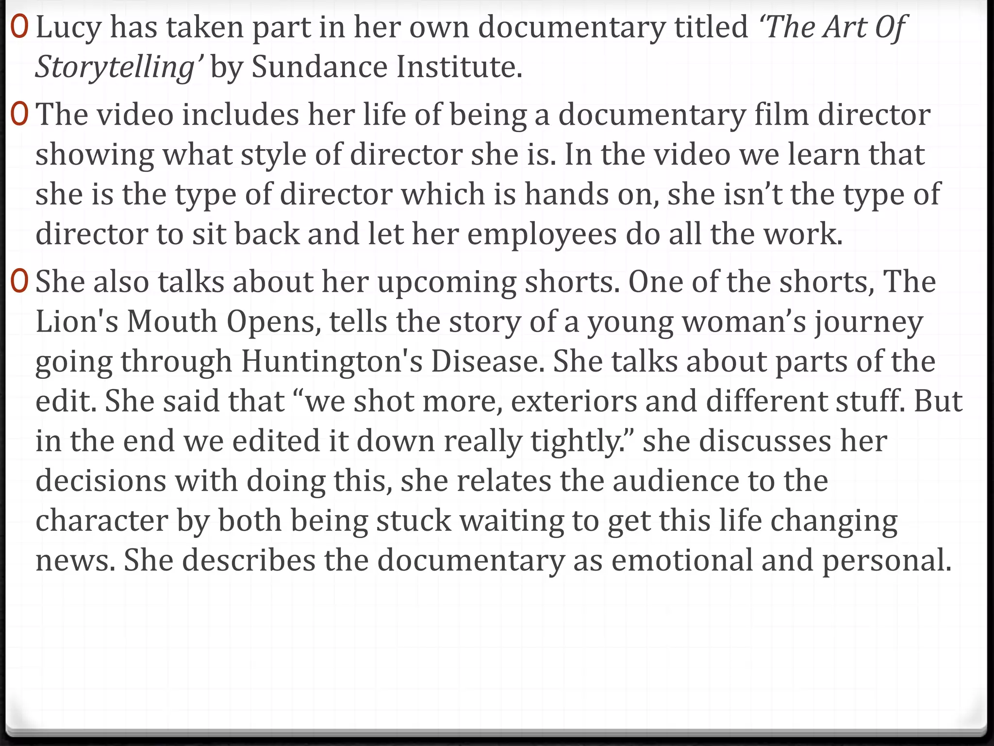 0 Lucy has taken part in her own documentary titled ‘The Art Of
Storytelling’ by Sundance Institute.
0 The video includes her life of being a documentary film director
showing what style of director she is. In the video we learn that
she is the type of director which is hands on, she isn’t the type of
director to sit back and let her employees do all the work.
0 She also talks about her upcoming shorts. One of the shorts, The
Lion's Mouth Opens, tells the story of a young woman’s journey
going through Huntington's Disease. She talks about parts of the
edit. She said that “we shot more, exteriors and different stuff. But
in the end we edited it down really tightly.” she discusses her
decisions with doing this, she relates the audience to the
character by both being stuck waiting to get this life changing
news. She describes the documentary as emotional and personal.
 