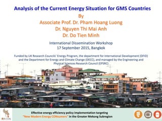 Analysis of the Current Energy Situation for GMS Countries
Effective energy efficiency policy implementation targeting
“New Modern Energy CONsumers” in the Greater Mekong Subregion
By
Associate Prof. Dr. Pham Hoang Luong
Dr. Nguyen Thi Mai Anh
Dr. Do Tien Minh
International Dissemination Workshop
17 September 2015, Bangkok
Funded by UK Research Councils’ Energy Program, the department for International Development (DFID)
and the Department for Energy and Climate Change (DECC), and managed by the Engineering and
Physical Sciences Research Council (EPSRC)
 