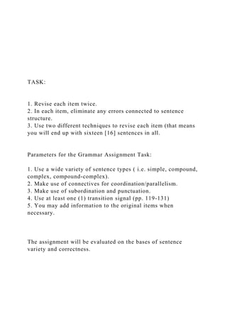 TASK:
1. Revise each item twice.
2. In each item, eliminate any errors connected to sentence
structure.
3. Use two different techniques to revise each item (that means
you will end up with sixteen [16] sentences in all.
Parameters for the Grammar Assignment Task:
1. Use a wide variety of sentence types ( i.e. simple, compound,
complex, compound-complex).
2. Make use of connectives for coordination/parallelism.
3. Make use of subordination and punctuation.
4. Use at least one (1) transition signal (pp. 119-131)
5. You may add information to the original items when
necessary.
The assignment will be evaluated on the bases of sentence
variety and correctness.
 