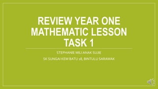 REVIEW YEAR ONE
MATHEMATIC LESSON
TASK 1
STEPHANIE MILI ANAK SUJIE
SK SUNGAI KEM BATU 18, BINTULU SARAWAK
 