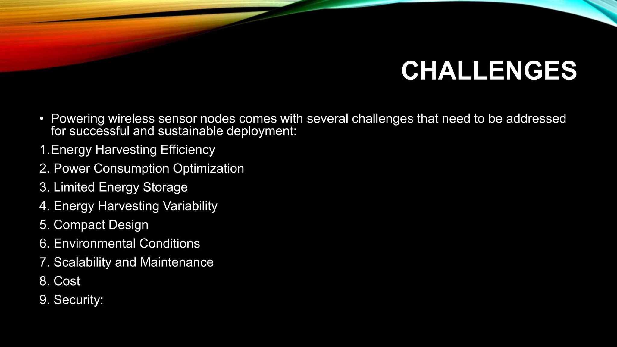CHALLENGES
• Powering wireless sensor nodes comes with several challenges that need to be addressed
for successful and sustainable deployment:
1.Energy Harvesting Efficiency
2. Power Consumption Optimization
3. Limited Energy Storage
4. Energy Harvesting Variability
5. Compact Design
6. Environmental Conditions
7. Scalability and Maintenance
8. Cost
9. Security:
 