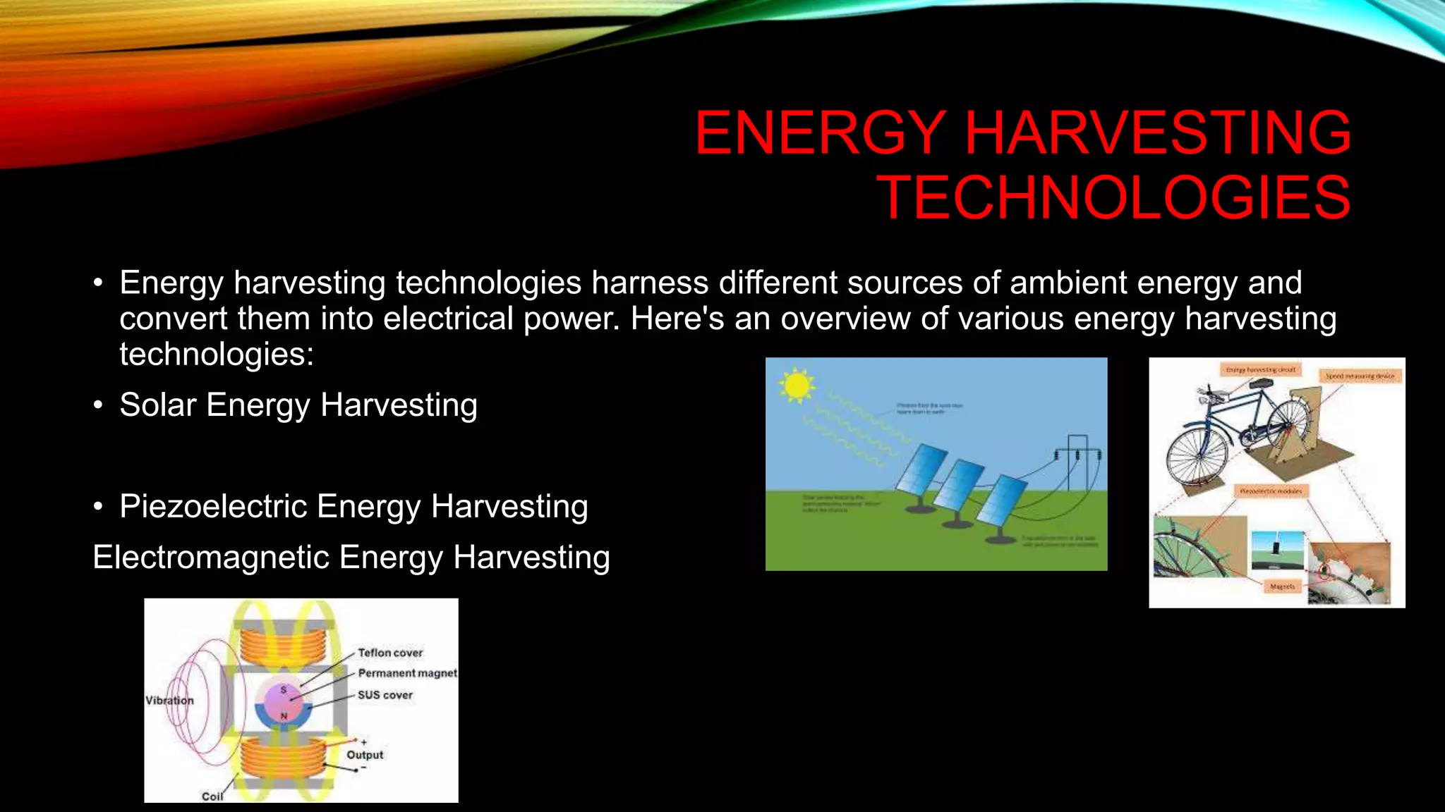 ENERGY HARVESTING
TECHNOLOGIES
• Energy harvesting technologies harness different sources of ambient energy and
convert them into electrical power. Here's an overview of various energy harvesting
technologies:
• Solar Energy Harvesting
• Piezoelectric Energy Harvesting
Electromagnetic Energy Harvesting
 