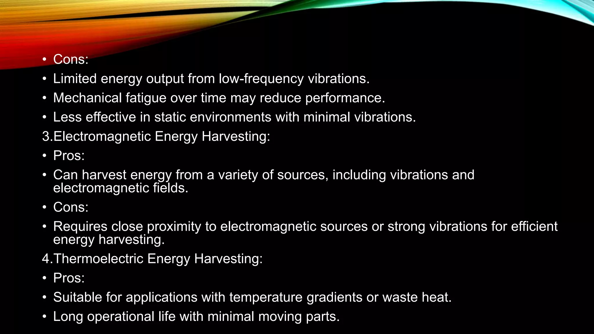 • Cons:
• Limited energy output from low-frequency vibrations.
• Mechanical fatigue over time may reduce performance.
• Less effective in static environments with minimal vibrations.
3.Electromagnetic Energy Harvesting:
• Pros:
• Can harvest energy from a variety of sources, including vibrations and
electromagnetic fields.
• Cons:
• Requires close proximity to electromagnetic sources or strong vibrations for efficient
energy harvesting.
4.Thermoelectric Energy Harvesting:
• Pros:
• Suitable for applications with temperature gradients or waste heat.
• Long operational life with minimal moving parts.
 