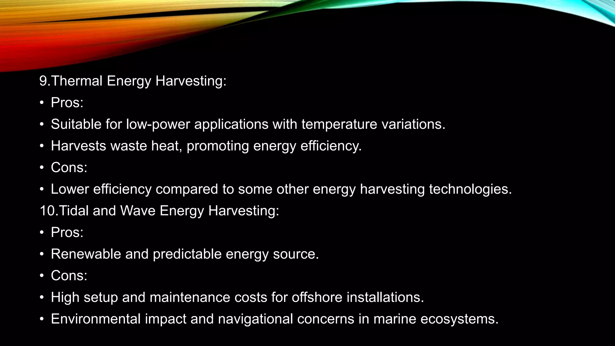 9.Thermal Energy Harvesting:
• Pros:
• Suitable for low-power applications with temperature variations.
• Harvests waste heat, promoting energy efficiency.
• Cons:
• Lower efficiency compared to some other energy harvesting technologies.
10.Tidal and Wave Energy Harvesting:
• Pros:
• Renewable and predictable energy source.
• Cons:
• High setup and maintenance costs for offshore installations.
• Environmental impact and navigational concerns in marine ecosystems.
 