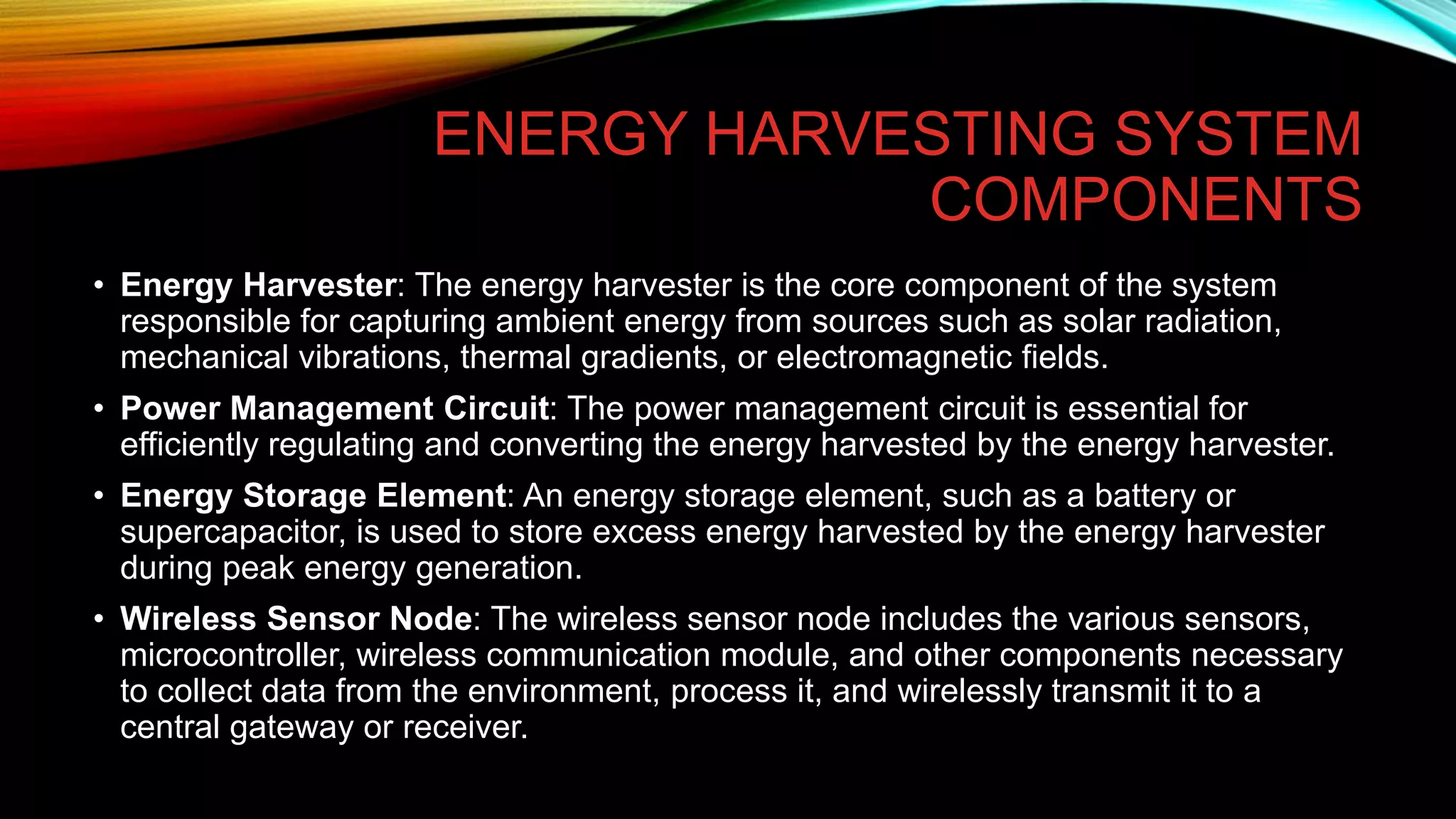 ENERGY HARVESTING SYSTEM
COMPONENTS
• Energy Harvester: The energy harvester is the core component of the system
responsible for capturing ambient energy from sources such as solar radiation,
mechanical vibrations, thermal gradients, or electromagnetic fields.
• Power Management Circuit: The power management circuit is essential for
efficiently regulating and converting the energy harvested by the energy harvester.
• Energy Storage Element: An energy storage element, such as a battery or
supercapacitor, is used to store excess energy harvested by the energy harvester
during peak energy generation.
• Wireless Sensor Node: The wireless sensor node includes the various sensors,
microcontroller, wireless communication module, and other components necessary
to collect data from the environment, process it, and wirelessly transmit it to a
central gateway or receiver.
 