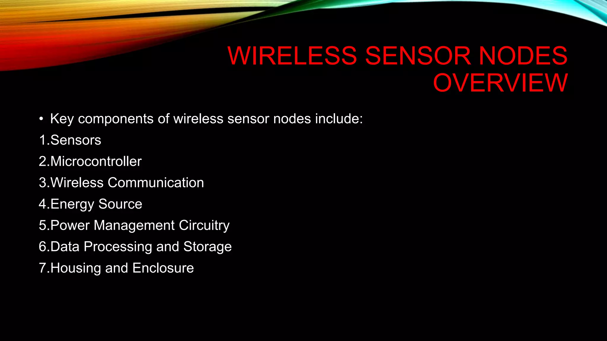 WIRELESS SENSOR NODES
OVERVIEW
• Key components of wireless sensor nodes include:
1.Sensors
2.Microcontroller
3.Wireless Communication
4.Energy Source
5.Power Management Circuitry
6.Data Processing and Storage
7.Housing and Enclosure
 