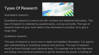 Types Of Research
Quantitative research-
Quantitative research is more to do with numbers and statistical information. This
type of research is collected by questionnaires, surveys and polls. This type of
research does not give much detail in the information it provides, its to give a
rough idea.
Qualitative research-
This type of research is much more in depth and detailed information. It is used to
gain understanding of underlying reasons and opinions. This type of research
would be found through much personal ways. For example one to one interviews
and asking more personal questions to get the answers the person is looking for
 