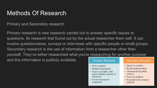 Methods Of Research
Primary and Secondary research
Primary research is new research carried out to answer specific issues or
questions. Its research that found out by the actual researcher them self. It can
involve questionnaires, surveys or interviews with specific people or small groups.
Secondary research is the use of information from a researcher other than
yourself. They’ve either researched what you're researching for another purpose
and this information is publicly available.
 