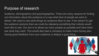 Purpose of research
Audience, demographics and psychographics- There are many reasons for finding
out information about the audience is to see what kind of people we want to
attract. We need to see what things an audience likes to see. If we weren't to get
the audience opinions then we could be releasing something that nobody would
even like to see. Our aim is to attract as many people as possible and have them
see what they want. This would also lead a company to make more money plus
having good feedback from your audience is always a good thing.
 