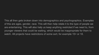 This all then gets broken down into demographics and psychographics. Examples
of this are ages, gender, race. This will then help relate it to the type of people we
are entertaining. This will also help us keep anything restricted if we need to, from
younger viewers that could be waiting, which would be inappropriate for them to
watch. All projects have restrictions of some sort, for example 15+ or 18.
 