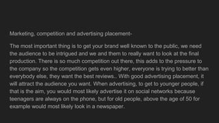 Marketing, competition and advertising placement-
The most important thing is to get your brand well known to the public, we need
the audience to be intrigued and we and them to really want to look at the final
production. There is so much competition out there, this adds to the pressure to
the company so the competition gets even higher, everyone is trying to better than
everybody else, they want the best reviews.. With good advertising placement, it
will attract the audience you want. When advertising, to get to younger people, if
that is the aim, you would most likely advertise it on social networks because
teenagers are always on the phone, but for old people, above the age of 50 for
example would most likely look in a newspaper.
 