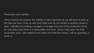 Production and viability-
When making this project, the viability is very important as we will have to look up
the idea we have come up with and make sure its not similar to another person's
idea. I will also be creating a budget to manage the price of the production bit by
bit and make sure there is a reasonable end price. Once I have seen the final
production price I will research and make sure that the money I will be spending is
worth it.
 
