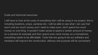 Costs and technical resources-
I will have to look at the costs of everything that i will be using in my project, this is
including locations, props, cameras etc. I will be able to see what i can use that
won't cost too much money and i need to make sure i don't spend too much
money on one thing. It wouldn't make sense to spend a certain amount of money
on a camera for example and then spend even more money on a microphone,
everything needs to be affordable. Tools that are going to be our software and
hardware will improve the construction, delivery and purpose will be convenient.
 