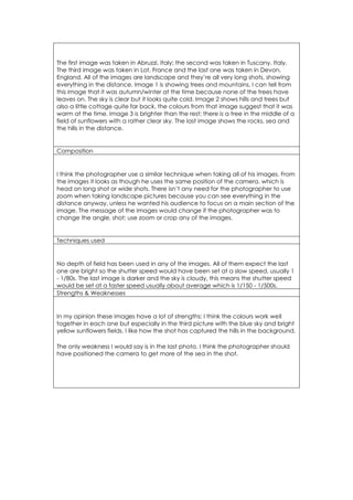 The first image was taken in Abruzzi, Italy; the second was taken in Tuscany, Italy. 
The third image was taken in Lot, France and the last one was taken in Devon, 
England. All of the images are landscape and they’re all very long shots, showing 
everything in the distance. Image 1 is showing trees and mountains, I can tell from 
this image that it was autumn/winter at the time because none of the trees have 
leaves on. The sky is clear but it looks quite cold. Image 2 shows hills and trees but 
also a little cottage quite far back, the colours from that image suggest that it was 
warm at the time. Image 3 is brighter than the rest; there is a tree in the middle of a 
field of sunflowers with a rather clear sky. The last image shows the rocks, sea and 
the hills in the distance. 
Composition 
I think the photographer use a similar technique when taking all of his images. From 
the images it looks as though he uses the same position of the camera, which is 
head on long shot or wide shots. There isn’t any need for the photographer to use 
zoom when taking landscape pictures because you can see everything in the 
distance anyway, unless he wanted his audience to focus on a main section of the 
image. The message of the Images would change if the photographer was to 
change the angle, shot; use zoom or crop any of the images. 
Techniques used 
No depth of field has been used in any of the images. All of them expect the last 
one are bright so the shutter speed would have been set at a slow speed, usually 1 
- 1/80s. The last image is darker and the sky is cloudy, this means the shutter speed 
would be set at a faster speed usually about average which is 1/150 - 1/500s. 
Strengths & Weaknesses 
In my opinion these images have a lot of strengths; I think the colours work well 
together in each one but especially in the third picture with the blue sky and bright 
yellow sunflowers fields. I like how the shot has captured the hills in the background. 
The only weakness I would say is in the last photo, I think the photographer should 
have positioned the camera to get more of the sea in the shot. 
