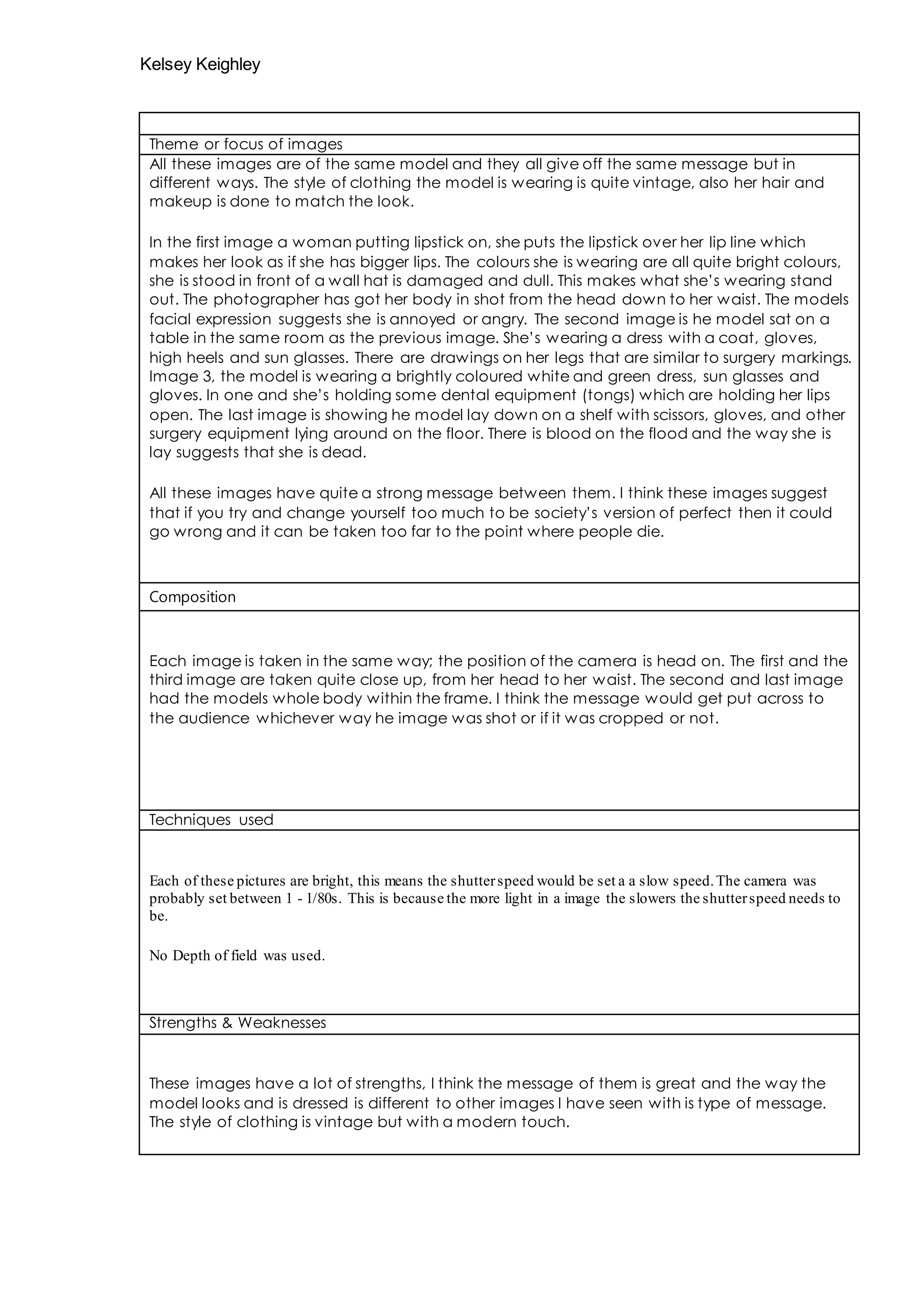 Kelsey Keighley 
Theme or focus of images 
All these images are of the same model and they all give off the same message but in 
different ways. The style of clothing the model is wearing is quite vintage, also her hair and 
makeup is done to match the look. 
In the first image a woman putting lipstick on, she puts the lipstick over her lip line which 
makes her look as if she has bigger lips. The colours she is wearing are all quite bright colours, 
she is stood in front of a wall hat is damaged and dull. This makes what she’s wearing stand 
out. The photographer has got her body in shot from the head down to her waist. The models 
facial expression suggests she is annoyed or angry. The second image is he model sat on a 
table in the same room as the previous image. She’s wearing a dress with a coat, gloves, 
high heels and sun glasses. There are drawings on her legs that are similar to surgery markings. 
Image 3, the model is wearing a brightly coloured white and green dress, sun glasses and 
gloves. In one and she’s holding some dental equipment (tongs) which are holding her lips 
open. The last image is showing he model lay down on a shelf with scissors, gloves, and other 
surgery equipment lying around on the floor. There is blood on the flood and the way she is 
lay suggests that she is dead. 
All these images have quite a strong message between them. I think these images suggest 
that if you try and change yourself too much to be society’s version of perfect then it could 
go wrong and it can be taken too far to the point where people die. 
Composition 
Each image is taken in the same way; the position of the camera is head on. The first and the 
third image are taken quite close up, from her head to her waist. The second and last image 
had the models whole body within the frame. I think the message would get put across to 
the audience whichever way he image was shot or if it was cropped or not. 
Techniques used 
Each of these pictures are bright, this means the shutter speed would be set a a slow speed. The camera was 
probably set between 1 - 1/80s. This is because the more light in a image the slowers the shutter speed needs to 
be. 
No Depth of field was used. 
Strengths & Weaknesses 
These images have a lot of strengths, I think the message of them is great and the way the 
model looks and is dressed is different to other images I have seen with is type of message. 
The style of clothing is vintage but with a modern touch. 
 