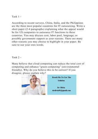Task 1 -
According to recent surveys, China, India, and the Philippines
are the three most popular countries for IT outsourcing. Write a
short paper (2-4 paragraphs) explaining what the appeal would
be for US companies to outsource IT functions to these
countries. You may discuss cost, labor pool, language, or
possibly government support as your reasons. There are many
other reasons you may choose to highlight in your paper. Be
sure to use your own words.
Task 2 -
Many believe that cloud computing can reduce the total cost of
computing and enhance “green computing” (environmental
friendly). Why do you believe this to be correct? If you
disagree, please explain why?
 