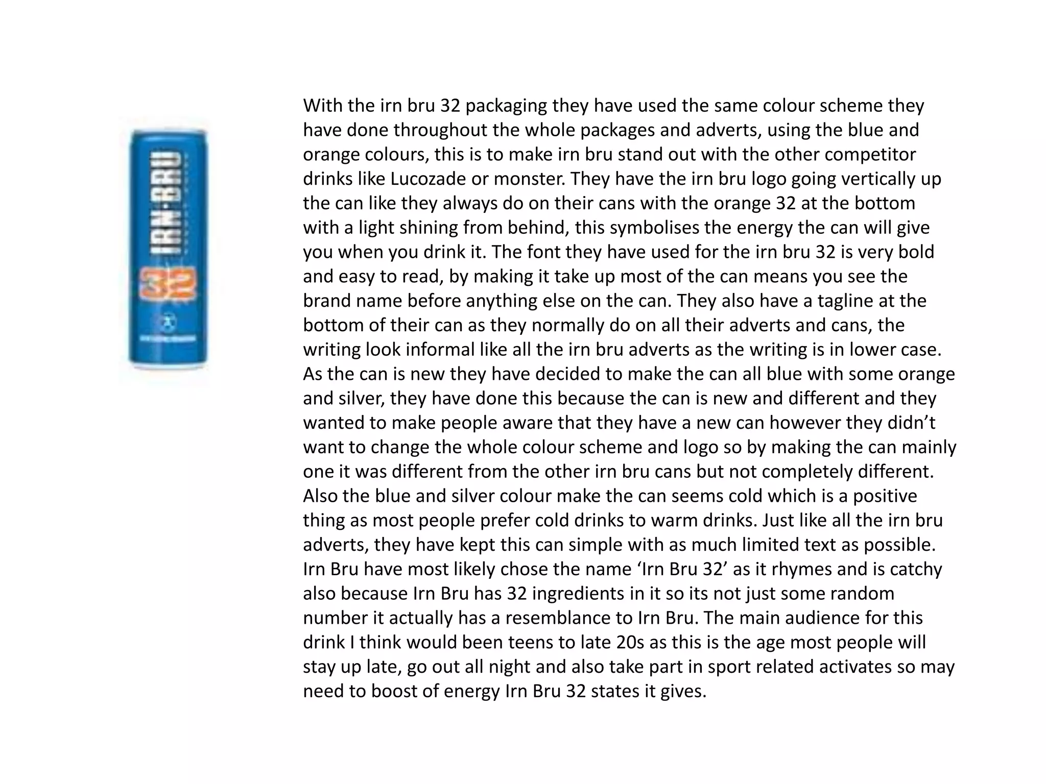 With the irn bru 32 packaging they have used the same colour scheme they
have done throughout the whole packages and adverts, using the blue and
orange colours, this is to make irn bru stand out with the other competitor
drinks like Lucozade or monster. They have the irn bru logo going vertically up
the can like they always do on their cans with the orange 32 at the bottom
with a light shining from behind, this symbolises the energy the can will give
you when you drink it. The font they have used for the irn bru 32 is very bold
and easy to read, by making it take up most of the can means you see the
brand name before anything else on the can. They also have a tagline at the
bottom of their can as they normally do on all their adverts and cans, the
writing look informal like all the irn bru adverts as the writing is in lower case.
As the can is new they have decided to make the can all blue with some orange
and silver, they have done this because the can is new and different and they
wanted to make people aware that they have a new can however they didn’t
want to change the whole colour scheme and logo so by making the can mainly
one it was different from the other irn bru cans but not completely different.
Also the blue and silver colour make the can seems cold which is a positive
thing as most people prefer cold drinks to warm drinks. Just like all the irn bru
adverts, they have kept this can simple with as much limited text as possible.
Irn Bru have most likely chose the name ‘Irn Bru 32’ as it rhymes and is catchy
also because Irn Bru has 32 ingredients in it so its not just some random
number it actually has a resemblance to Irn Bru. The main audience for this
drink I think would been teens to late 20s as this is the age most people will
stay up late, go out all night and also take part in sport related activates so may
need to boost of energy Irn Bru 32 states it gives.

 