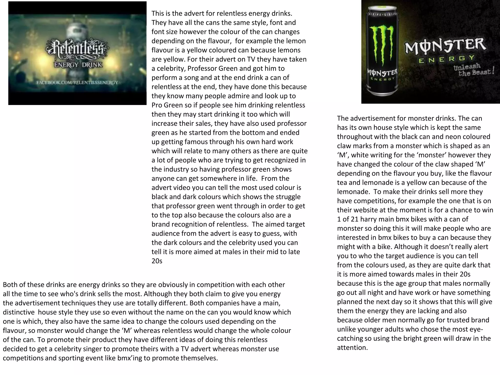 This is the advert for relentless energy drinks.
They have all the cans the same style, font and
font size however the colour of the can changes
depending on the flavour, for example the lemon
flavour is a yellow coloured can because lemons
are yellow. For their advert on TV they have taken
a celebrity, Professor Green and got him to
perform a song and at the end drink a can of
relentless at the end, they have done this because
they know many people admire and look up to
Pro Green so if people see him drinking relentless
then they may start drinking it too which will
increase their sales, they have also used professor
green as he started from the bottom and ended
up getting famous through his own hard work
which will relate to many others as there are quite
a lot of people who are trying to get recognized in
the industry so having professor green shows
anyone can get somewhere in life. From the
advert video you can tell the most used colour is
black and dark colours which shows the struggle
that professor green went through in order to get
to the top also because the colours also are a
brand recognition of relentless. The aimed target
audience from the advert is easy to guess, with
the dark colours and the celebrity used you can
tell it is more aimed at males in their mid to late
20s
Both of these drinks are energy drinks so they are obviously in competition with each other
all the time to see who's drink sells the most. Although they both claim to give you energy
the advertisement techniques they use are totally different. Both companies have a main,
distinctive house style they use so even without the name on the can you would know which
one is which, they also have the same idea to change the colours used depending on the
flavour, so monster would change the ‘M’ whereas relentless would change the whole colour
of the can. To promote their product they have different ideas of doing this relentless
decided to get a celebrity singer to promote theirs with a TV advert whereas monster use
competitions and sporting event like bmx’ing to promote themselves.

The advertisement for monster drinks. The can
has its own house style which is kept the same
throughout with the black can and neon coloured
claw marks from a monster which is shaped as an
‘M’, white writing for the ‘monster’ however they
have changed the colour of the claw shaped ‘M’
depending on the flavour you buy, like the flavour
tea and lemonade is a yellow can because of the
lemonade. To make their drinks sell more they
have competitions, for example the one that is on
their website at the moment is for a chance to win
1 of 21 harry main bmx bikes with a can of
monster so doing this it will make people who are
interested in bmx bikes to buy a can because they
might with a bike. Although it doesn’t really alert
you to who the target audience is you can tell
from the colours used, as they are quite dark that
it is more aimed towards males in their 20s
because this is the age group that males normally
go out all night and have work or have something
planned the next day so it shows that this will give
them the energy they are lacking and also
because older men normally go for trusted brand
unlike younger adults who chose the most eyecatching so using the bright green will draw in the
attention.

 