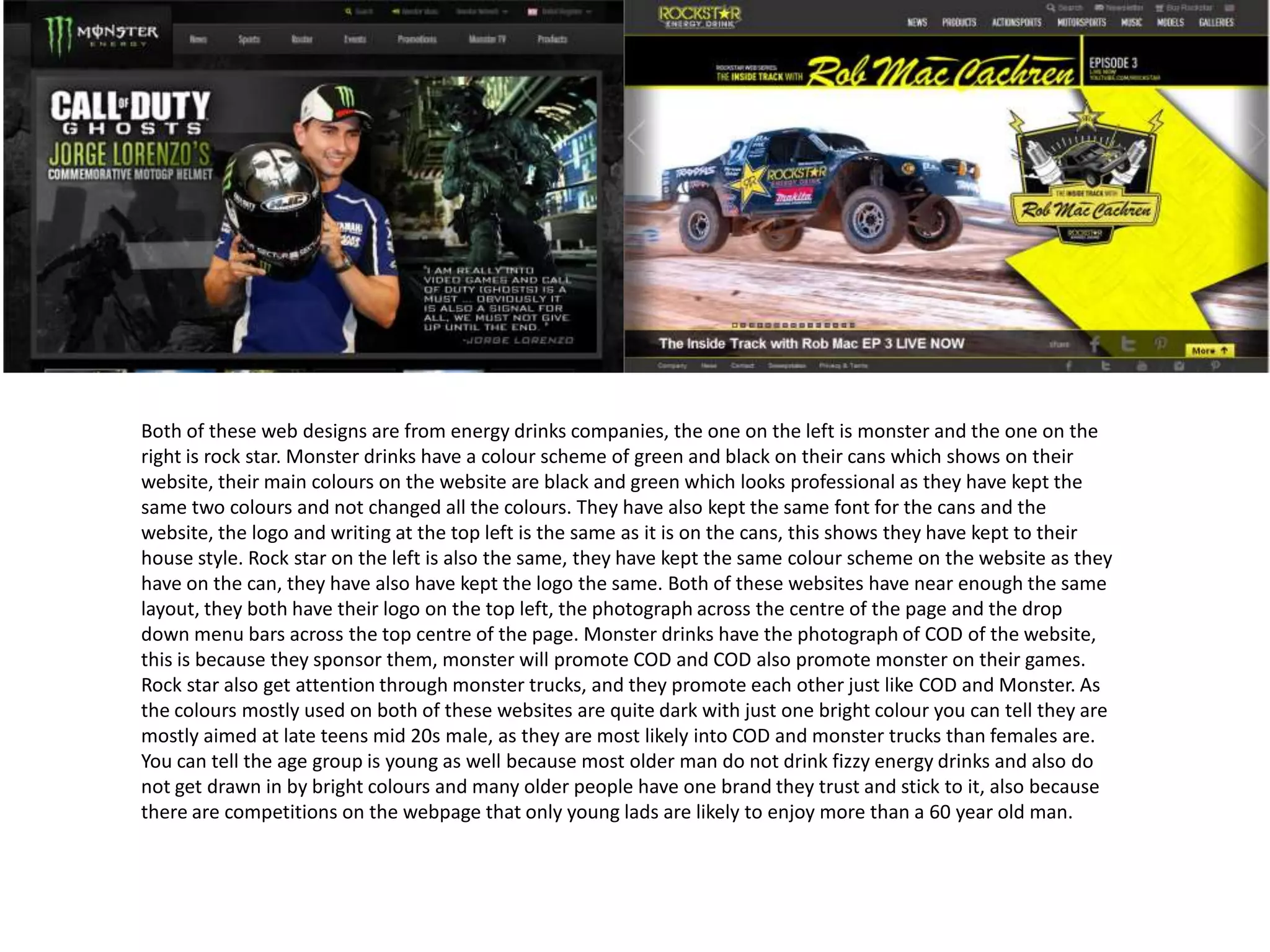 Both of these web designs are from energy drinks companies, the one on the left is monster and the one on the
right is rock star. Monster drinks have a colour scheme of green and black on their cans which shows on their
website, their main colours on the website are black and green which looks professional as they have kept the
same two colours and not changed all the colours. They have also kept the same font for the cans and the
website, the logo and writing at the top left is the same as it is on the cans, this shows they have kept to their
house style. Rock star on the left is also the same, they have kept the same colour scheme on the website as they
have on the can, they have also have kept the logo the same. Both of these websites have near enough the same
layout, they both have their logo on the top left, the photograph across the centre of the page and the drop
down menu bars across the top centre of the page. Monster drinks have the photograph of COD of the website,
this is because they sponsor them, monster will promote COD and COD also promote monster on their games.
Rock star also get attention through monster trucks, and they promote each other just like COD and Monster. As
the colours mostly used on both of these websites are quite dark with just one bright colour you can tell they are
mostly aimed at late teens mid 20s male, as they are most likely into COD and monster trucks than females are.
You can tell the age group is young as well because most older man do not drink fizzy energy drinks and also do
not get drawn in by bright colours and many older people have one brand they trust and stick to it, also because
there are competitions on the webpage that only young lads are likely to enjoy more than a 60 year old man.

 