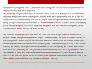 In the following magazine cover Q follows basic music magazine features however uses elements to
differentiate itself from other magazines.
The masthead is hugely displayed on the top left corner of the cover, the large font used allows the
reader to immediately identify the magazine from far away. Since people read from left to right the
masthead would be the first thing they see. The colour red is striking and instantly catches the eye. The
selling line right underneath the masthead is: ‘ A different take on music’ is used as a USP (Unique selling
point) differentiating the publication and brand altogether from any other music magazine, as they
claim to have a diverse view on the music industry.


The one main main image here, dominates the cover. The whole image is sensual due to various
reasons. There is a long shot of the famous singer ( Lilly Allen) topless. The starlet is topless to appeal to
the male gender. The shot is of her back however, her face is tilted to face the camera, this may be
deliberate to represent the sophistication of the magazine , by not revealing too much of the artist (as
they say less is more). Her finger is positioned in her mouth and she is giving the camera a seductive
look which is supported by the bold grey eye shadow and the way her hair is hung off her shoulders.
She is dressed in black and silver clothing which compliments the colour of her hair (raven) and the
colours of the issue as a whole. She is surrounded by two panthers,. this conveys and relates back to the
erotic theme of the cover and may represent the singer’s alter ego.
 
