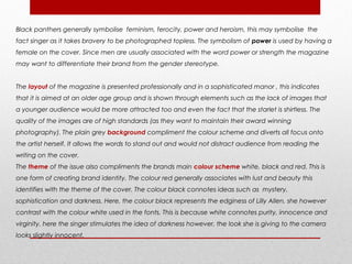 Black panthers generally symbolise feminism, ferocity, power and heroism, this may symbolise the
fact singer as it takes bravery to be photographed topless. The symbolism of power is used by having a
female on the cover. Since men are usually associated with the word power or strength the magazine
may want to differentiate their brand from the gender stereotype.


The layout of the magazine is presented professionally and in a sophisticated manor , this indicates
that it is aimed at an older age group and is shown through elements such as the lack of images that
a younger audience would be more attracted too and even the fact that the starlet is shirtless. The
quality of the images are of high standards (as they want to maintain their award winning
photography). The plain grey background compliment the colour scheme and diverts all focus onto
the artist herself. It allows the words to stand out and would not distract audience from reading the
writing on the cover.
The theme of the issue also compliments the brands main colour scheme white, black and red. This is
one form of creating brand identity. The colour red generally associates with lust and beauty this
identifies with the theme of the cover. The colour black connotes ideas such as mystery,
sophistication and darkness. Here, the colour black represents the edginess of Lilly Allen, she however
contrast with the colour white used in the fonts. This is because white connotes purity, innocence and
virginity, here the singer stimulates the idea of darkness however, the look she is giving to the camera
looks slightly innocent.
 