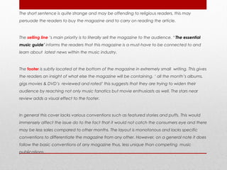 The short sentence is quite strange and may be offending to religious readers, this may
persuade the readers to buy the magazine and to carry on reading the article.



The selling line ‘s main priority is to literally sell the magazine to the audience. ‘ The essential
music guide’ informs the readers that this magazine is a must-have to be connected to and
learn about latest news within the music industry.



The footer is subtly located at the bottom of the magazine in extremely small writing. This gives
the readers an insight of what else the magazine will be containing. ‘ all the month’s albums,
gigs movies & DVD’s reviewed and rated’ this suggests that they are trying to widen their
audience by reaching not only music fanatics but movie enthusiasts as well. The stars near
review adds a visual effect to the footer.



In general this cover lacks various conventions such as featured stories and puffs. This would
immensely affect the issue do to the fact that it would not catch the consumers eye and there
may be less sales compared to other months. The layout is monotonous and lacks specific
conventions to differentiate the magazine from any other. However, on a general note it does
follow the basic conventions of any magazine thus, less unique than competing music
publications.
 