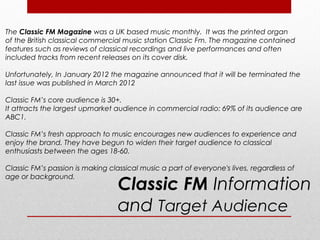 The Classic FM Magazine was a UK based music monthly. It was the printed organ
of the British classical commercial music station Classic Fm. The magazine contained
features such as reviews of classical recordings and live performances and often
included tracks from recent releases on its cover disk.

Unfortunately, In January 2012 the magazine announced that it will be terminated the
last issue was published in March 2012

Classic FM’s core audience is 30+.
It attracts the largest upmarket audience in commercial radio: 69% of its audience are
ABC1.

Classic FM’s fresh approach to music encourages new audiences to experience and
enjoy the brand. They have begun to widen their target audience to classical
enthusiasts between the ages 18-60.

Classic FM’s passion is making classical music a part of everyone's lives, regardless of

                                  Classic FM Information
age or background.



                                  and Target Audience
 