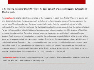 In the following magazine ‘Classic FM ‘ follows the basic convents of a general magazine but specifically
Classical music.


The masthead is displayed in the centre top of the magazine in a serif font. The font however is quite slim
and does not dominate the page as much as it does on other magazine covers, this may represent the
stereotypical female audience. The word classic itself implies that the magazine is aimed at older
individuals. The fact that the masthead faintly hides the artists forehead suggests that the editors at classic
FM are not as confident about their brand’s awareness as other magazines are ( Q) So some of the Mise-
en-scene is easily spotted. The colour scheme is neutral, this would appeal to both male and female
readers. This is one form of creating brand identity. The colours are formed of black, white and red which
seem to be a popular choice for various magazines. The colour Red generally associates with ideas such
as lust and beauty .The colour black connotes ideas such as mystery, sophistication and darkness. Here,
the colour black is not as striking as the other colours as it is only used for the cover lines. The musician
however, seems to associate with the colour white. This is because white connotes purity, innocence and
virginity, here the singer stimulates the idea of purity as she looks quite angelic.


The medium shot of the artist dominates the whole page. Vanessa Mae is dressed in a flowy red dress., this
associates with the colour scheme of the magazine.
 