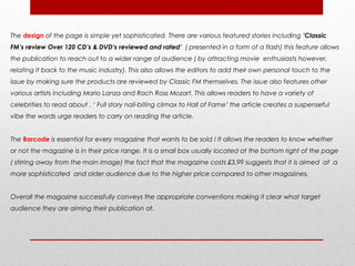 The design of the page is simple yet sophisticated. There are various featured stories including ’Classic
FM’s review Over 120 CD’s & DVD’s reviewed and rated’ ( presented in a form of a flash) this feature allows
the publication to reach out to a wider range of audience ( by attracting movie enthusiasts however,
relating it back to the music industry). This also allows the editors to add their own personal touch to the
issue by making sure the products are reviewed by Classic FM themselves. The issue also features other
various artists including Mario Lanza and Rach Ross Mozart. This allows readers to have a variety of
celebrities to read about . ‘ Full story nail-biting climax to Hall of Fame’ the article creates a suspenseful
vibe the words urge readers to carry on reading the article.


The Barcode is essential for every magazine that wants to be sold ! It allows the readers to know whether
or not the magazine is in their price range. It is a small box usually located at the bottom right of the page
( stirring away from the main image) the fact that the magazine costs £3.99 suggests that it is aimed at a
more sophisticated and older audience due to the higher price compared to other magazines.


Overall the magazine successfully conveys the appropriate conventions making it clear what target
audience they are aiming their publication at.
 