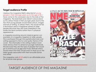 Target audience Profile
I believe the magazine NME is directed at young
people in their teenage years up to the age of 25. I
have come to this conclusion due to the style of the
magazine. The bold texts and vibrant colours stand
out to attract those in their younger years due to the
fact that young people would need colours, images
and lots of writing to attract them, this would not be
a technique used in magazines aimed at older
people because they are more interested in the
stories the issue contains rather than it’s physical
appearance.
A magazine revolving around classical genre is an
example of a magazine targeted at older people.
This is portrayed through the sophisticated style and
writing opposed to the fun and quirky theme of this
cover. The informality in the writing makes it even
more obvious that it is aimed at younger individuals,
this because they are the type of people that would
go to events such as gigs and music festivals which
would mean that they would want to read up on the
latest gossip associated with their favourite bands
and artists.
The magazine costs £2.20 which is an affordable price
for all social class groups.




       TARGET AUDIENCE OF THIS MAGAZINE
 