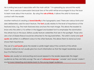 He is smiling because it associates with the main article “ I’m spreading joy around the world,
man!”. He is used as a persuasion because fans of the artist will be encouraged to buy the issue
to learn more about the musician. By using the rule of thirds, it allows the artist to have eye
contact with the reader.

Another method of creating a brand identity is the typography used. There are various fonts and
sizes deliberately used for each feature. The font usually relates to the level of importance of the
featured story. E.g. The main featured story anchors the main image. This allows the readers to
know who the artist is. It is written in the biggest and boldest font to emphasise the domination
the article has on this issue. Editors usually feature celebrities that are in the spotlight. Those who
are a fan of Dizzee Rascal would be attracted to the big bold letters. The artist’s name and pull
quote are written in a different colour to the other features. This allows them to stand out and
shows their importance.

The use of a pull quote gives the reader a subtle insight about the contents of the article
however, editors do not usually give too much information so that the target readership would
buy it to find out more.

flashes are usually fun and exciting and would appeal to the reader (especially this target
audience as they are fairly young). The use of colloquial language ‘ wowee’ and ‘zowee’ make it
sound more interesting and relates back to the young target audience.
 