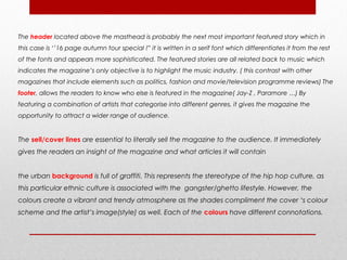 The header located above the masthead is probably the next most important featured story which in
this case is ‘’16 page autumn tour special !” it is written in a serif font which differentiates it from the rest
of the fonts and appears more sophisticated. The featured stories are all related back to music which
indicates the magazine’s only objective is to highlight the music industry. ( this contrast with other
magazines that include elements such as politics, fashion and movie/television programme reviews) The
footer, allows the readers to know who else is featured in the magazine( Jay-Z , Paramore …) By
featuring a combination of artists that categorise into different genres, it gives the magazine the
opportunity to attract a wider range of audience.


The sell/cover lines are essential to literally sell the magazine to the audience. It immediately
gives the readers an insight of the magazine and what articles it will contain


the urban background is full of graffiti. This represents the stereotype of the hip hop culture, as
this particular ethnic culture is associated with the gangster/ghetto lifestyle. However, the
colours create a vibrant and trendy atmosphere as the shades compliment the cover ‘s colour
scheme and the artist’s image(style) as well. Each of the colours have different connotations.
 