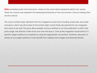 White symbolises purity and innocence, where as the colour black represents death and power.
These two colours may represent the stereotypical features of men and women ( hence making them
neutral colours)


The cover contains basic elements that any magazine would have including a barcode, issue date
and price ( which are all located at the bottom right corner) these are essential for any magazine
that wants to be sold. The price allows readers to know whether or not the publication is within their
price range, the date let’s them know how new the issue is. Over all the magazine would attract it’s
specific target audience successfully by using the appropriate conventions. However, because it is
aimed at a younger audience it may benefit from adding more images and featured articles.
 