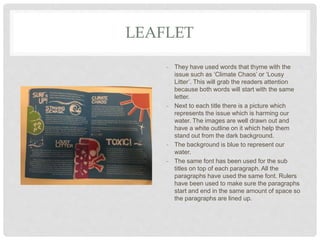 LEAFLET
- They have used words that thyme with the
issue such as ‘Climate Chaos’ or ‘Lousy
Litter’. This will grab the readers attention
because both words will start with the same
letter.
- Next to each title there is a picture which
represents the issue which is harming our
water. The images are well drawn out and
have a white outline on it which help them
stand out from the dark background.
- The background is blue to represent our
water.
- The same font has been used for the sub
titles on top of each paragraph. All the
paragraphs have used the same font. Rulers
have been used to make sure the paragraphs
start and end in the same amount of space so
the paragraphs are lined up.
 