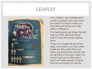 LEAFLET
- YOU, FAMILY and COMMUNITY
are all in capitals and in the same
font which is trying to make you
think that one person can help
make a difference.
- The bullet points are things that will
help you think about the issue
which is now becoming a global
issue.
- There is an image the top of the
page, the purple is our dirty water.
Inside the dirty water there are
loads of products and animals that
are all living in the same water. It’s
trying to get you to think about
yours and other people’s actions
that end up hurting our sea life.
 