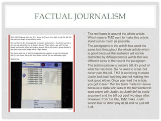FACTUAL JOURNALISM
- The red frame is around the whole article.
Which means TMZ want to make this article
stand out as much as possible.
- The paragraphs in the article has used the
same font throughout the whole article which
is good because the audience will not be
distracted by different font or words that are
different sizes to the rest of the paragraph.
- The bottom picture is Justin’s bill, it’s proof of
what he has done. So he went to a bar, but
never paid the bill. TMZ is not trying to make
Justin look bad, but they are not making him
look good either. Once you read the article,
you get to learn that his team made him leave
because a male who was at the bar wanted to
start scene with Justin, so Justin left to avoid
argument and the bill got paid two days after.
However, from the title, TMZ make Justin
sound like he didn’t pay at all and he just left
it all.
 