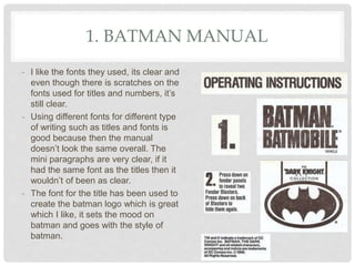1. BATMAN MANUAL
- I like the fonts they used, its clear and
even though there is scratches on the
fonts used for titles and numbers, it’s
still clear.
- Using different fonts for different type
of writing such as titles and fonts is
good because then the manual
doesn’t look the same overall. The
mini paragraphs are very clear, if it
had the same font as the titles then it
wouldn’t of been as clear.
- The font for the title has been used to
create the batman logo which is great
which I like, it sets the mood on
batman and goes with the style of
batman.
 